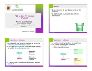 Herencia

                                                                                           Es la derivación de una clase a partir de otra
                                                                                            existente.
                                                                                           El objetivo es la reutilización del software
                           POO en Java IV: Herencia                                         desarrollado.
                                  (Parte 1)

                               Franco Guidi Polanco
                                  Escuela de Ingeniería Industrial
                       Pontificia Universidad Católica de Valparaíso, Chile                                                                 Herencia
                                          fguidi@ucv.cl



                                            Actualización: 22 de Agosto de 2011
                                                                                      Franco Guidi Polanco                                             2




              Súperclases y subclases                                                               Súperclases y subclases

     La clase de la cual se deriva otra clase se denomina                                 La subclases heredan propiedades de su súperclase.
      clase base, súperclase o clase padre.                                                Una subclase, respecto de su súperclase:
                                                                                                   Agrega nuevas propiedades
     Una clase derivada de una súperclase recibe también                                          Modifica propiedades heredadas.
      el nombre de subclase o clase hija.
                                                                                                                                      Patente
                                                                                                                                      Marca
                                                               Súperclase                                                             -----
                                Vehículo                       Clase base                                                             Avanza
                                                               Clase padre                                        Vehículo

                                                               Subclase
                                 Camión                        Clase derivada                                                         Patente
                                                               Clase hija                                         Camión              Marca
                                                                                                                                      Carga máxima
                                                                                                                                      -----
     La herencia aplica en relaciones de naturaleza B es un                                                                          Avanza
      tipo de A                                                                                                                       Activa tolva

Franco Guidi Polanco                                                              3   Franco Guidi Polanco                                             4
 