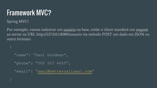 Framework MVC?
{
“name”: “Saul Goodman”,
“phone”: “505 503 4455”,
“email”: “saul@bettercallsaul.com”
}
Spring MVC!
Por exemplo, vamos cadastrar um usuário na base, então o client mandará um request
ao server na URL http://127.0.0.1:8080/usuario via método POST um dado em JSON ou
outro formato:
 