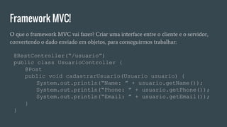 Framework MVC!
O que o framework MVC vai fazer? Criar uma interface entre o cliente e o servidor,
convertendo o dado enviado em objetos, para conseguirmos trabalhar:
@RestController(“/usuario”)
public class UsuarioController {
@Post
public void cadastrarUsuario(Usuario usuario) {
System.out.println(“Name: ” + usuario.getName());
System.out.println(“Phone: ” + usuario.getPhone());
System.out.println(“Email: ” + usuario.getEmail());
}
}
 