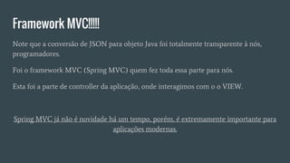 Framework MVC!!!!!
Note que a conversão de JSON para objeto Java foi totalmente transparente à nós,
programadores.
Foi o framework MVC (Spring MVC) quem fez toda essa parte para nós.
Esta foi a parte de controller da aplicação, onde interagimos com o o VIEW.
Spring MVC já não é novidade há um tempo, porém, é extremamente importante para
aplicações modernas.
 