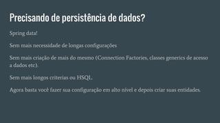 Precisando de persistência de dados?
Spring data!
Sem mais necessidade de longas configurações
Sem mais criação de mais do mesmo (Connection Factories, classes generics de acesso
a dados etc).
Sem mais longos criterias ou HSQL.
Agora basta você fazer sua configuração em alto nível e depois criar suas entidades.
 