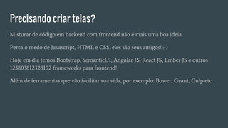 Precisando criar telas?
Misturar de código em backend com frontend não é mais uma boa ideia.
Perca o medo de Javascript, HTML e CSS, eles são seus amigos! :-)
Hoje em dia temos Bootstrap, SemanticUI, Angular JS, React JS, Ember JS e outros
123803812328102 frameworks para frontend!
Além de ferramentas que vão facilitar sua vida, por exemplo: Bower, Grunt, Gulp etc.
 