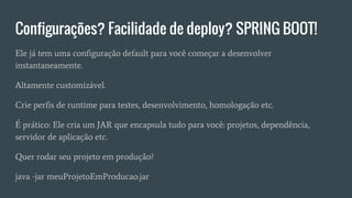 Configurações? Facilidade de deploy? SPRING BOOT!
Ele já tem uma configuração default para você começar a desenvolver
instantaneamente.
Altamente customizável.
Crie perfis de runtime para testes, desenvolvimento, homologação etc.
É prático: Ele cria um JAR que encapsula tudo para você: projetos, dependência,
servidor de aplicação etc.
Quer rodar seu projeto em produção?
java -jar meuProjetoEmProducao.jar
 