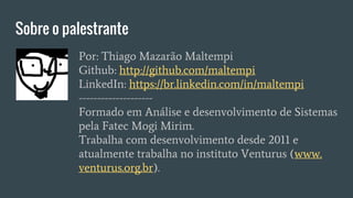 Sobre o palestrante
Por: Thiago Mazarão Maltempi
Github: http://github.com/maltempi
LinkedIn: https://br.linkedin.com/in/maltempi
--------------------
Formado em Análise e desenvolvimento de Sistemas
pela Fatec Mogi Mirim.
Trabalha com desenvolvimento desde 2011 e
atualmente trabalha no instituto Venturus (www.
venturus.org.br).
 