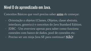 Nível 0 de aprendizado em Java.
Conceitos Básicos que você precisa saber antes de começar:
- Orientação a objetos (Classes, Objetos, classe abstrata,
interfaces, generics) e conceitos do Java Standard Edition.
- JDBC - Um overview apenas para saber como funciona
conexões com banco de dados, pool de conexões etc.
- Preciso ser um ninja Java SE para continuar? NÃO!
 