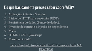 E o que basicamente preciso saber sobre WEB?
1. Aplicações Cliente - Servidor
2. Básico de HTTP para você criar RESTs.
3. Persistência de dados (banco de dados).
4. Inversão de controle e injeção de dependência
5. MVC
6. HTML + CSS + Javascript
7. Maven ou Gradle.
Leia sobre tudo isso, e a partir daí já comece a fazer NA
PRÁTICA!
 