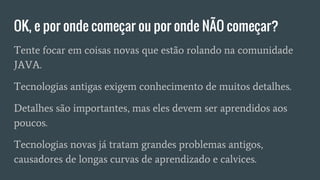 OK, e por onde começar ou por onde NÃO começar?
Tente focar em coisas novas que estão rolando na comunidade
JAVA.
Tecnologias antigas exigem conhecimento de muitos detalhes.
Detalhes são importantes, mas eles devem ser aprendidos aos
poucos.
Tecnologias novas já tratam grandes problemas antigos,
causadores de longas curvas de aprendizado e calvices.
 