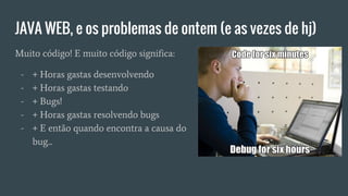 JAVA WEB, e os problemas de ontem (e as vezes de hj)
Muito código! E muito código significa:
- + Horas gastas desenvolvendo
- + Horas gastas testando
- + Bugs!
- + Horas gastas resolvendo bugs
- + E então quando encontra a causa do
bug...
 