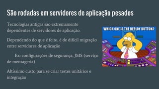 São rodadas em servidores de aplicação pesados
Tecnologias antigas são extremamente
dependentes de servidores de aplicação.
Dependendo do que é feito, é de difícil migração
entre servidores de aplicação
Ex: configurações de segurança, JMS (serviço
de mensageria)
Altíssimo custo para se criar testes unitários e
integração
 