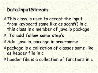 DataInputStream
This class is used to accept the input
from keyboard same like as scanf() in c
this class is a member of java.io package
 To add follow some step’s
Add java.io. pacakge in programme
package is a collection of classes same like
as header file in c
header file is a collection of functions in c
 