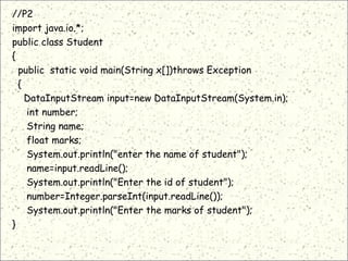//P2
import java.io.*;
public class Student
{
public static void main(String x[])throws Exception
{
DataInputStream input=new DataInputStream(System.in);
int number;
String name;
float marks;
System.out.println("enter the name of student");
name=input.readLine();
System.out.println("Enter the id of student");
number=Integer.parseInt(input.readLine());
System.out.println("Enter the marks of student");
}
 