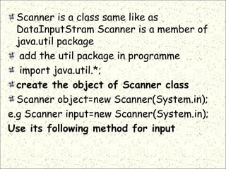 Scanner is a class same like as
DataInputStram Scanner is a member of
java.util package
 add the util package in programme
import java.util.*;
create the object of Scanner class
Scanner object=new Scanner(System.in);
e.g Scanner input=new Scanner(System.in);
Use its following method for input
 
