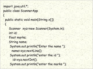 import java.util.*;
public class ScannerApp
{
public static void main(String x[])
{
Scanner xyz=new Scanner(System.in);
int id;
float marks;
String name;
System.out.println("Enter the name ");
name=xyz.nextLine();
System.out.println("enter the id ");
id=xyz.nextInt();
System.out.println("enter the marks ");
 