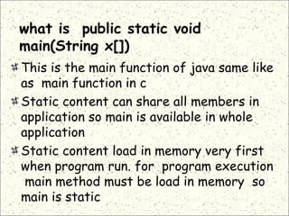 what is public static void
main(String x[])
This is the main function of java same like
as main function in c
Static content can share all members in
application so main is available in whole
application
Static content load in memory very first
when program run. for program execution
main method must be load in memory so
main is static
 