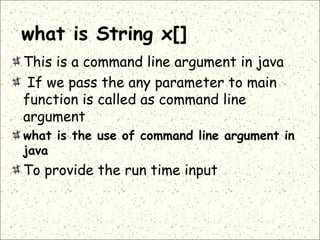 what is String x[]
This is a command line argument in java
If we pass the any parameter to main
function is called as command line
argument
what is the use of command line argument in
java
To provide the run time input
 