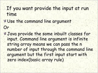 If you want provide the input at run
time
Use the command line argument
Or
Java provide the some inbuilt classes for
input. Command line argument is infinite
string array means we can pass the n
number of input through the command line
argument but the first input start with
zero index(basic array rule)
 