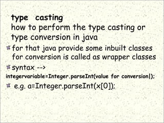 type casting
how to perform the type casting or
type conversion in java
for that java provide some inbuilt classes
for conversion is called as wrapper classes
syntax -->
integervariable=Integer.parseInt(value for conversion|);
e.g. a=Integer.parseInt(x[0]);
 