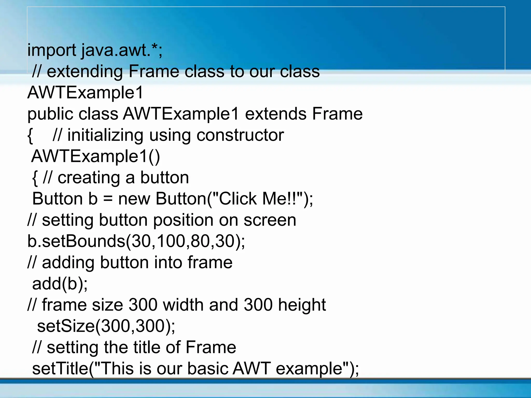 import java.awt.*;
// extending Frame class to our class
AWTExample1
public class AWTExample1 extends Frame
{ // initializing using constructor
AWTExample1()
{ // creating a button
Button b = new Button("Click Me!!");
// setting button position on screen
b.setBounds(30,100,80,30);
// adding button into frame
add(b);
// frame size 300 width and 300 height
setSize(300,300);
// setting the title of Frame
setTitle("This is our basic AWT example");
 