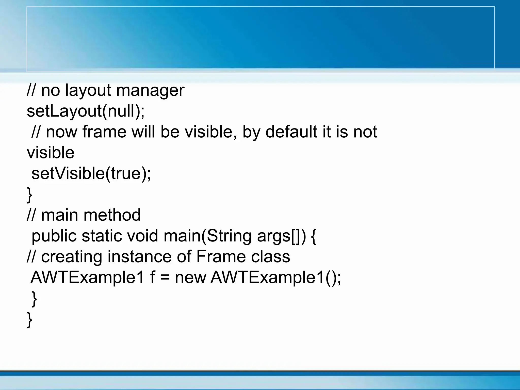 // no layout manager
setLayout(null);
// now frame will be visible, by default it is not
visible
setVisible(true);
}
// main method
public static void main(String args[]) {
// creating instance of Frame class
AWTExample1 f = new AWTExample1();
}
}
 