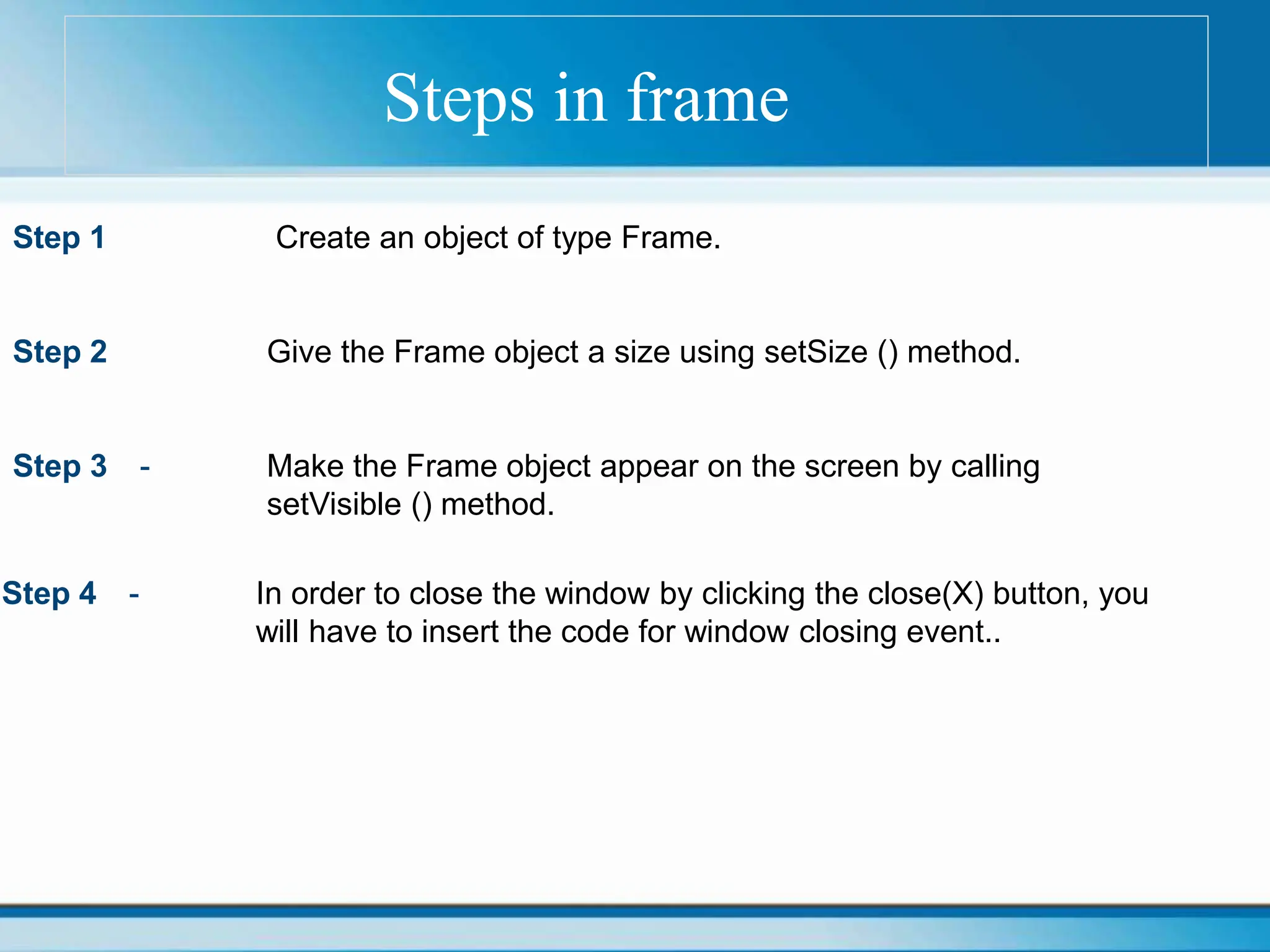 Steps in frame
Step 1 Create an object of type Frame.
Step 2 Give the Frame object a size using setSize () method.
Step 3 - Make the Frame object appear on the screen by calling
setVisible () method.
Step 4 - In order to close the window by clicking the close(X) button, you
will have to insert the code for window closing event..
 