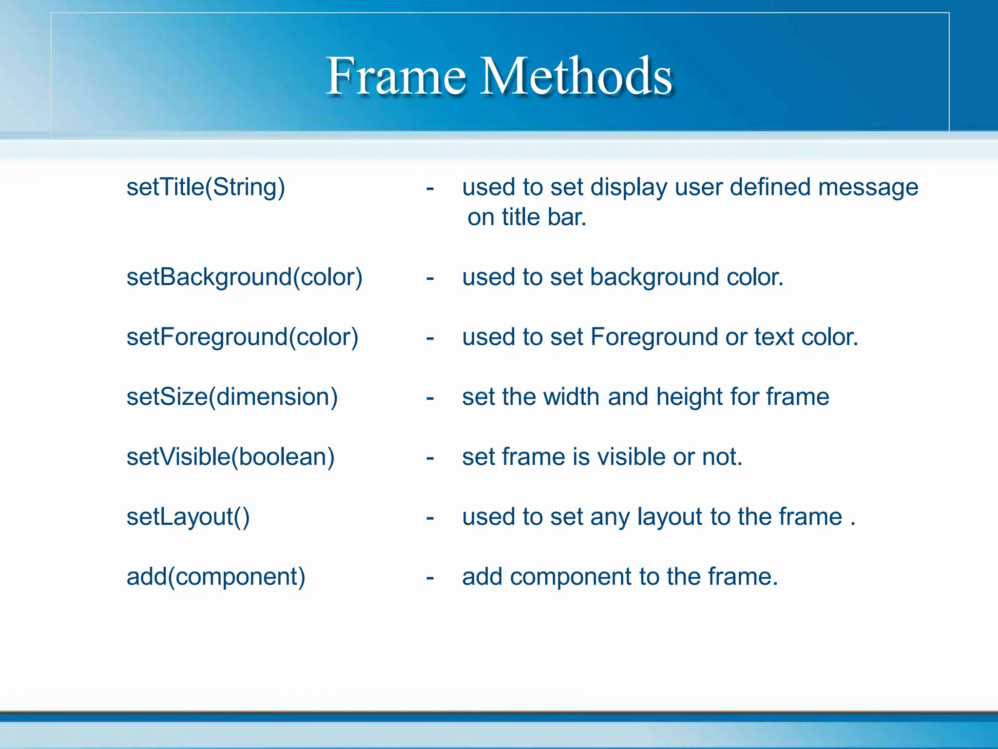 Frame Methods
setTitle(String) - used to set display user defined message
on title bar.
setBackground(color) - used to set background color.
setForeground(color) - used to set Foreground or text color.
setSize(dimension) - set the width and height for frame
setVisible(boolean) - set frame is visible or not.
setLayout() - used to set any layout to the frame .
add(component) - add component to the frame.
 