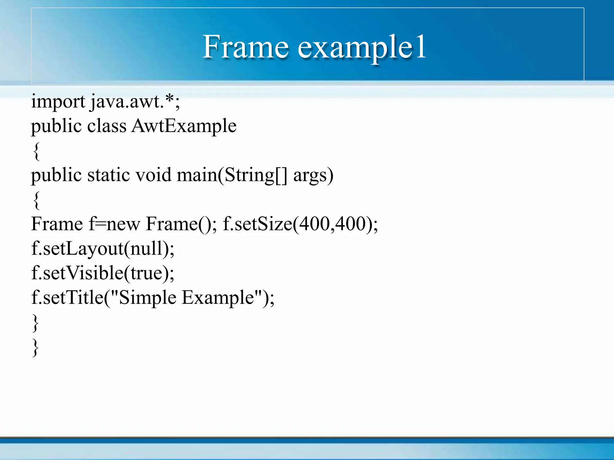 Frame example1
import java.awt.*;
public class AwtExample
{
public static void main(String[] args)
{
Frame f=new Frame(); f.setSize(400,400);
f.setLayout(null);
f.setVisible(true);
f.setTitle("Simple Example");
}
}
 