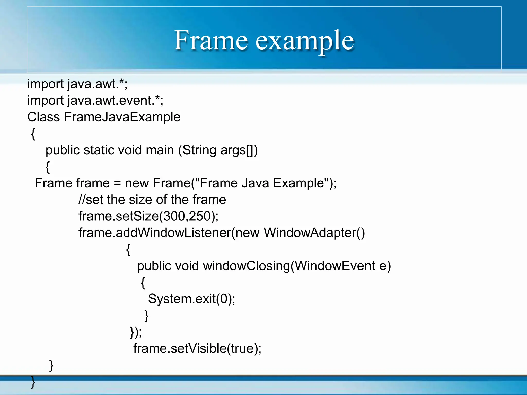 Frame example
import java.awt.*;
import java.awt.event.*;
Class FrameJavaExample
{
public static void main (String args[])
{
Frame frame = new Frame("Frame Java Example");
//set the size of the frame
frame.setSize(300,250);
frame.addWindowListener(new WindowAdapter()
{
public void windowClosing(WindowEvent e)
{
System.exit(0);
}
});
frame.setVisible(true);
}
}
 