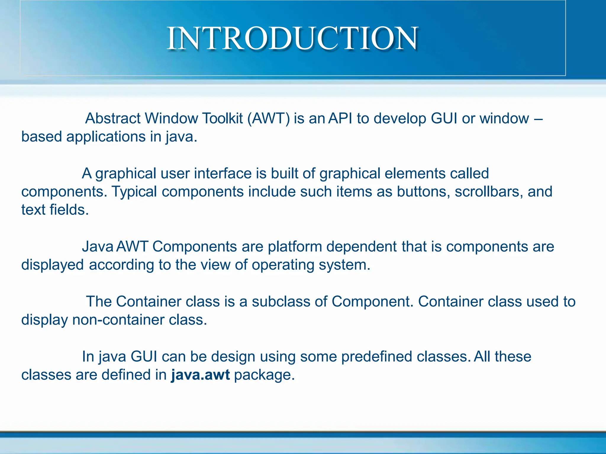 Abstract Window Toolkit (AWT) is an API to develop GUI or window –
based applications in java.
A graphical user interface is built of graphical elements called
components. Typical components include such items as buttons, scrollbars, and
text fields.
Java AWT Components are platform dependent that is components are
displayed according to the view of operating system.
The Container class is a subclass of Component. Container class used to
display non-container class.
In java GUI can be design using some predefined classes. All these
classes are defined in java.awt package.
INTRODUCTION
 
