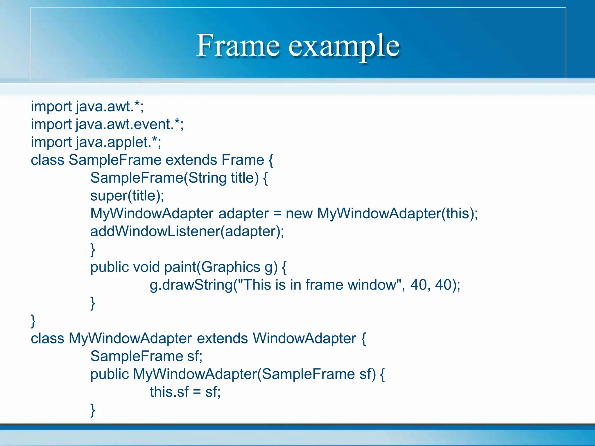 Frame example
import java.awt.*;
import java.awt.event.*;
import java.applet.*;
class SampleFrame extends Frame {
SampleFrame(String title) {
super(title);
MyWindowAdapter adapter = new MyWindowAdapter(this);
addWindowListener(adapter);
}
public void paint(Graphics g) {
g.drawString("This is in frame window", 40, 40);
}
}
class MyWindowAdapter extends WindowAdapter {
SampleFrame sf;
public MyWindowAdapter(SampleFrame sf) {
this.sf = sf;
}
 