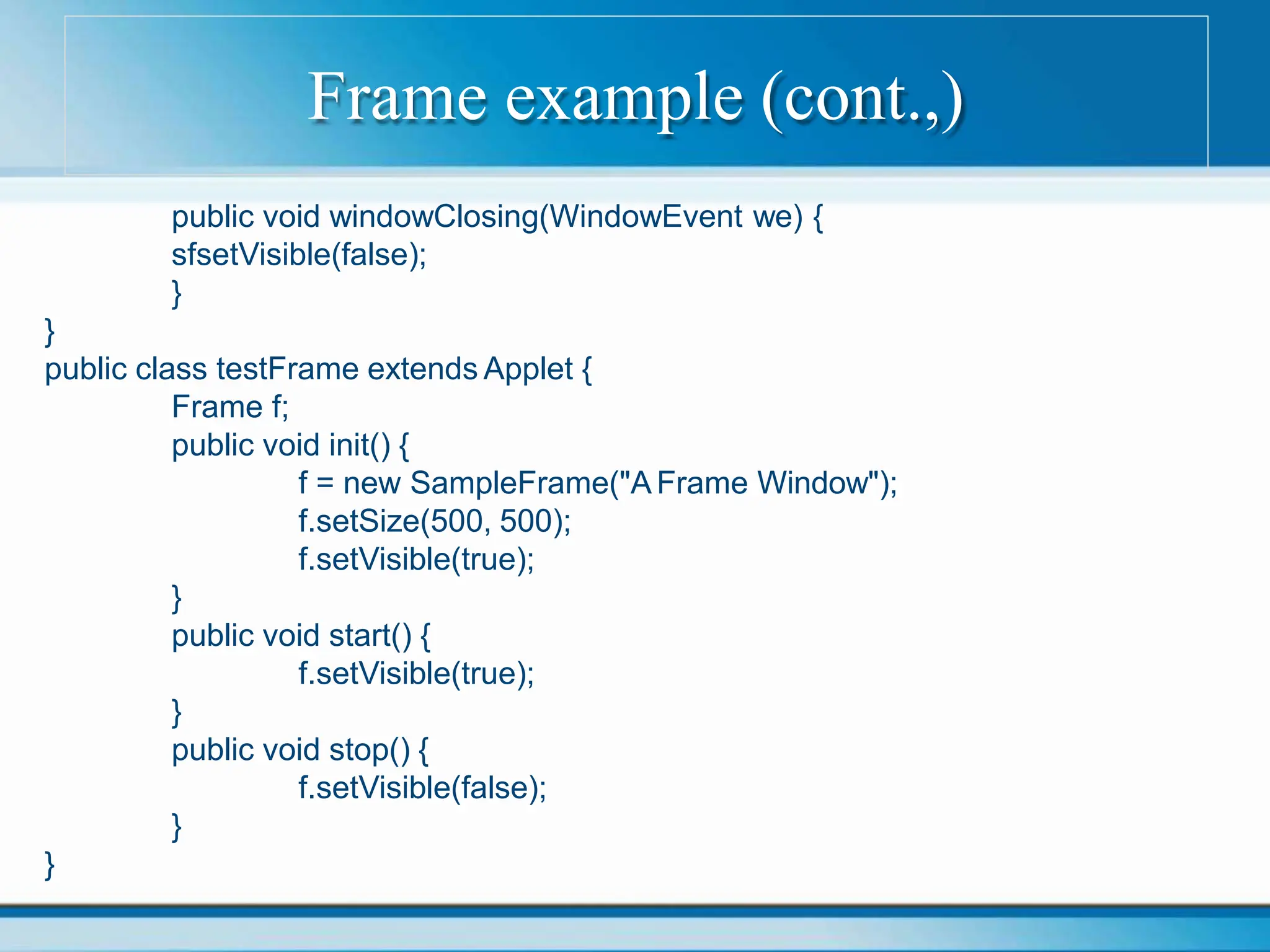 Frame example (cont.,)
public void windowClosing(WindowEvent we) {
sfsetVisible(false);
}
}
public class testFrame extends Applet {
Frame f;
public void init() {
f = new SampleFrame("A Frame Window");
f.setSize(500, 500);
f.setVisible(true);
}
public void start() {
f.setVisible(true);
}
public void stop() {
f.setVisible(false);
}
}
 