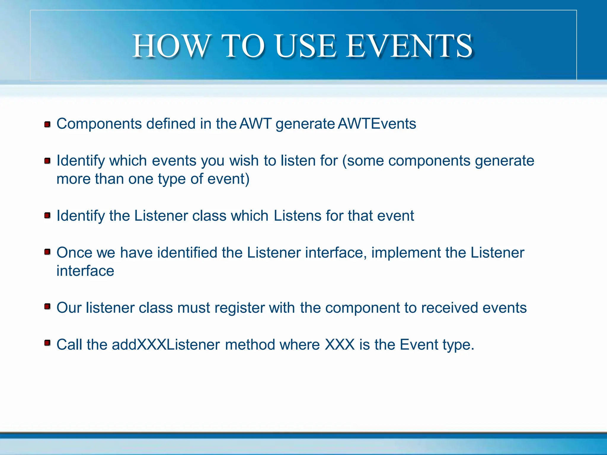 Components defined in the AWT generate AWTEvents
Identify which events you wish to listen for (some components generate
more than one type of event)
Identify the Listener class which Listens for that event
Once we have identified the Listener interface, implement the Listener
interface
Our listener class must register with the component to received events
Call the addXXXListener method where XXX is the Event type.
HOW TO USE EVENTS
 