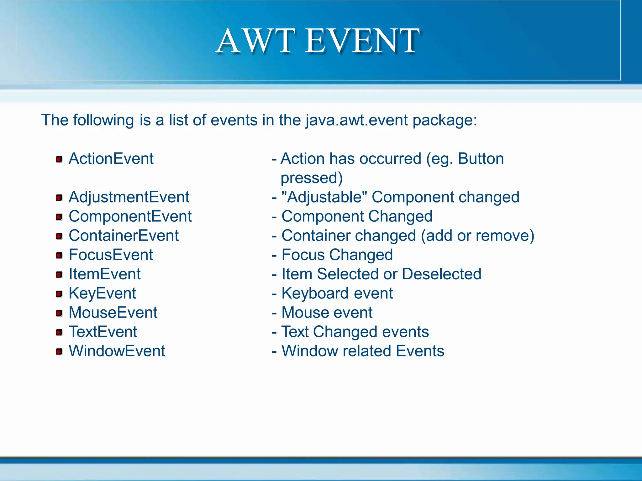 The following is a list of events in the java.awt.event package:
ActionEvent
AdjustmentEvent
ComponentEvent
ContainerEvent
FocusEvent
ItemEvent
KeyEvent
MouseEvent
TextEvent
WindowEvent
- Action has occurred (eg. Button
pressed)
- "Adjustable" Component changed
- Component Changed
- Container changed (add or remove)
- Focus Changed
- Item Selected or Deselected
- Keyboard event
- Mouse event
- Text Changed events
- Window related Events
AWT EVENT
 