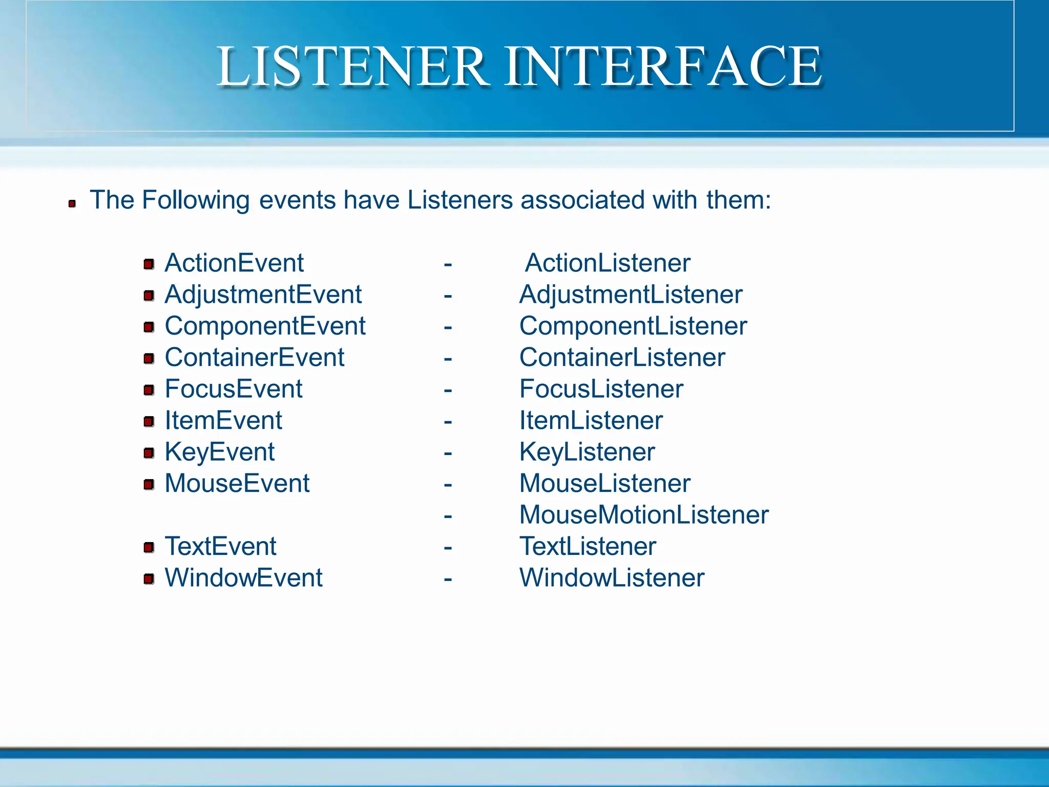The Following events have Listeners associated with them:
ActionEvent
AdjustmentEvent
ComponentEvent
ContainerEvent
FocusEvent
ItemEvent
KeyEvent
MouseEvent
TextEvent
WindowEvent
- ActionListener
- AdjustmentListener
- ComponentListener
- ContainerListener
- FocusListener
- ItemListener
- KeyListener
- MouseListener
- MouseMotionListener
- TextListener
- WindowListener
LISTENER INTERFACE
 