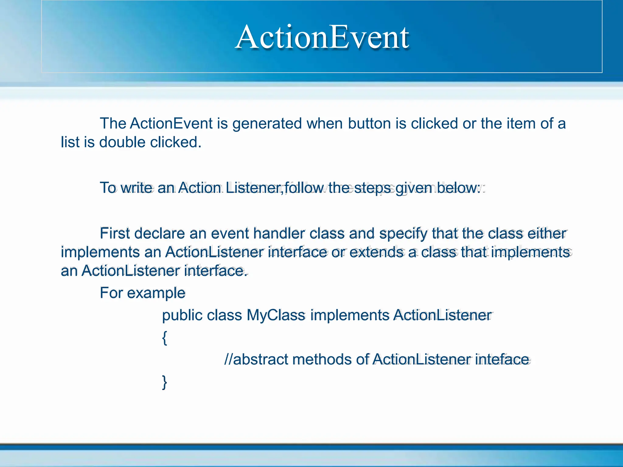 The ActionEvent is generated when button is clicked or the item of a
list is double clicked.
To write an Action Listener,follow the steps given below:
First declare an event handler class and specify that the class either
implements an ActionListener interface or extends a class that implements
an ActionListener interface.
For example
public class MyClass implements ActionListener
{
//abstract methods of ActionListener inteface
}
ActionEvent
 
