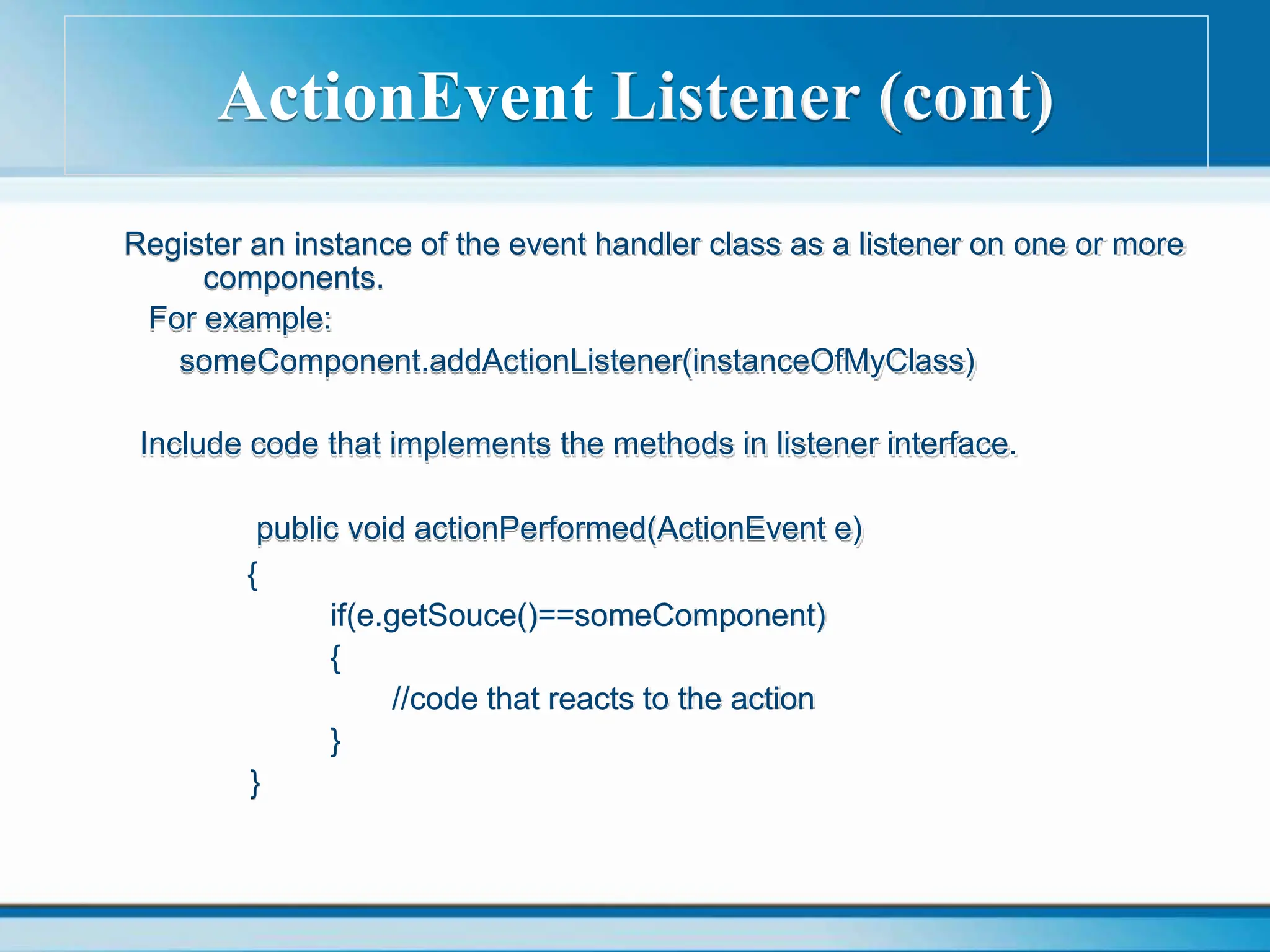 ActionEvent Listener (cont)
Register an instance of the event handler class as a listener on one or more
components.
For example:
someComponent.addActionListener(instanceOfMyClass)
Include code that implements the methods in listener interface.
public void actionPerformed(ActionEvent e)
{
if(e.getSouce()==someComponent)
{
//code that reacts to the action
}
}
 