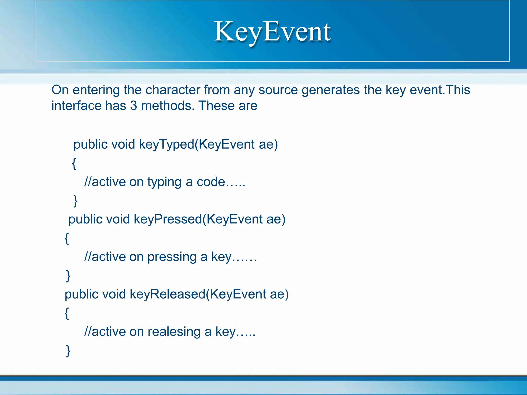 On entering the character from any source generates the key event.This
interface has 3 methods. These are
public void keyTyped(KeyEvent ae)
{
//active on typing a code…..
}
public void keyPressed(KeyEvent ae)
{
//active on pressing a key……
}
public void keyReleased(KeyEvent ae)
{
//active on realesing a key…..
}
KeyEvent
 