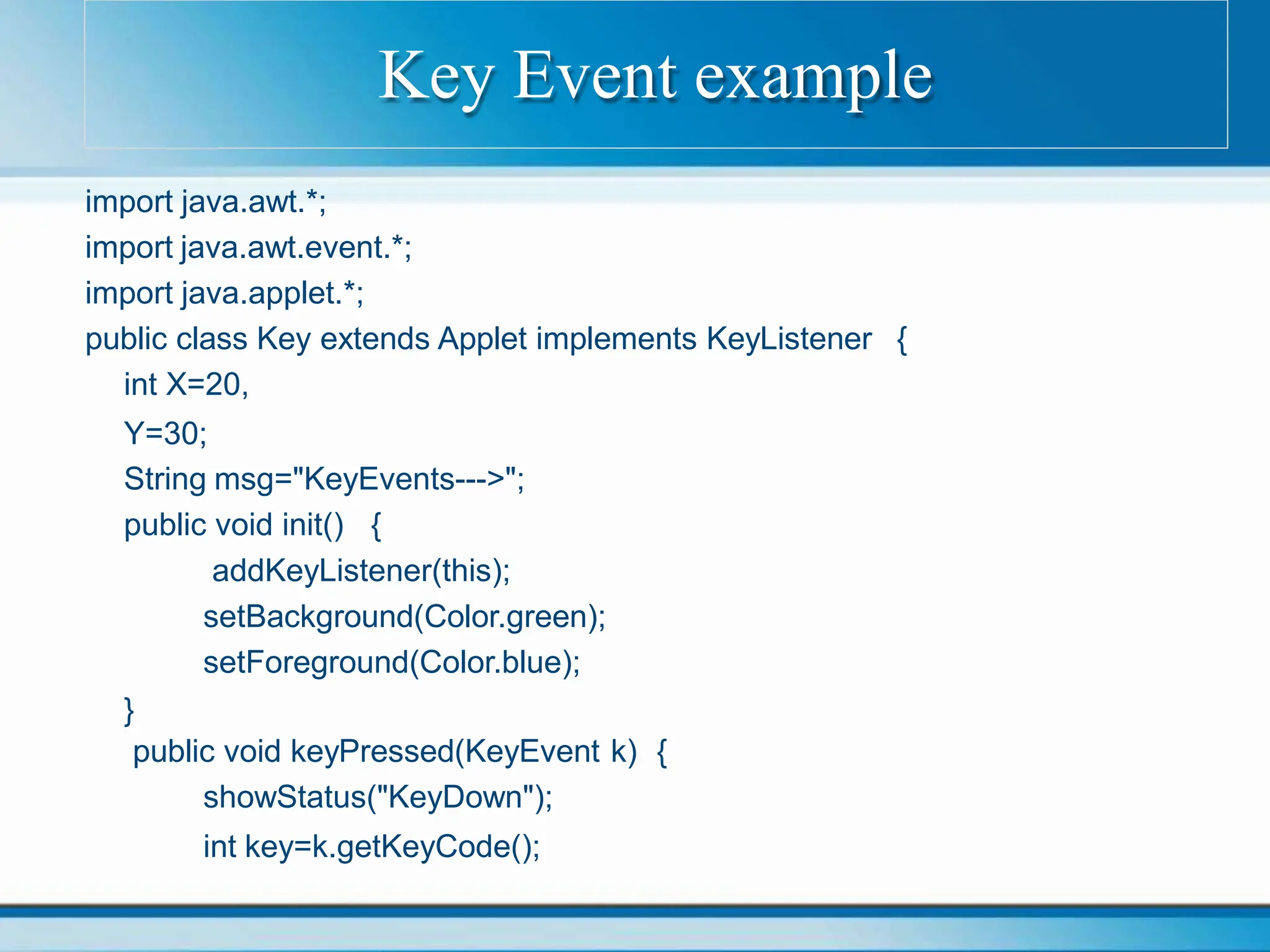 import java.awt.*;
import java.awt.event.*;
import java.applet.*;
public class Key extends Applet implements KeyListener {
int X=20,
Y=30;
String msg="KeyEvents--->";
public void init() {
addKeyListener(this);
setBackground(Color.green);
setForeground(Color.blue);
}
public void keyPressed(KeyEvent k) {
showStatus("KeyDown");
int key=k.getKeyCode();
Key Event example
 