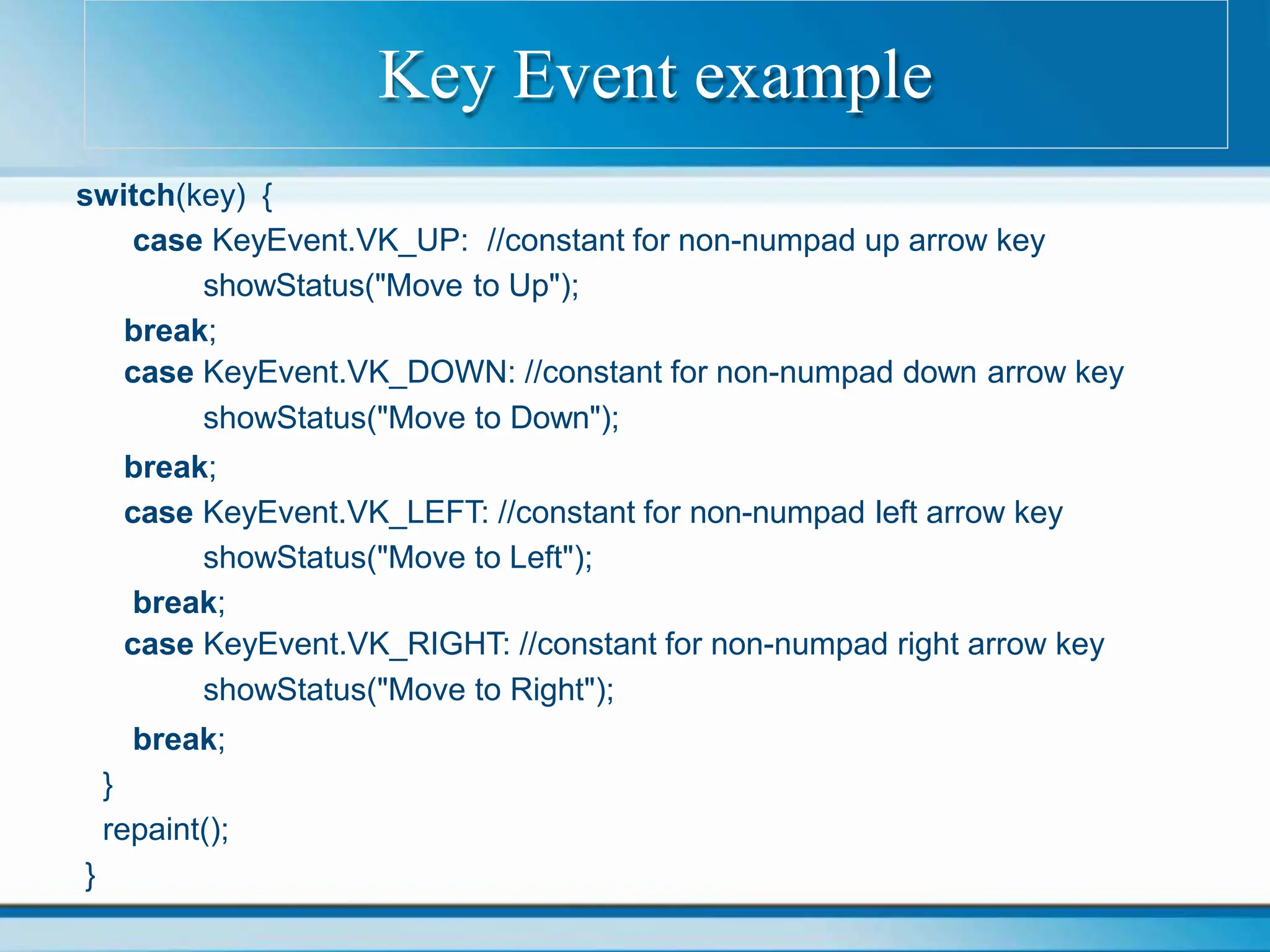 switch(key) {
case KeyEvent.VK_UP: //constant for non-numpad up arrow key
showStatus("Move to Up");
break;
case KeyEvent.VK_DOWN: //constant for non-numpad down arrow key
showStatus("Move to Down");
break;
case KeyEvent.VK_LEFT: //constant for non-numpad left arrow key
showStatus("Move to Left");
break;
case KeyEvent.VK_RIGHT: //constant for non-numpad right arrow key
showStatus("Move to Right");
break;
}
repaint();
}
Key Event example
 