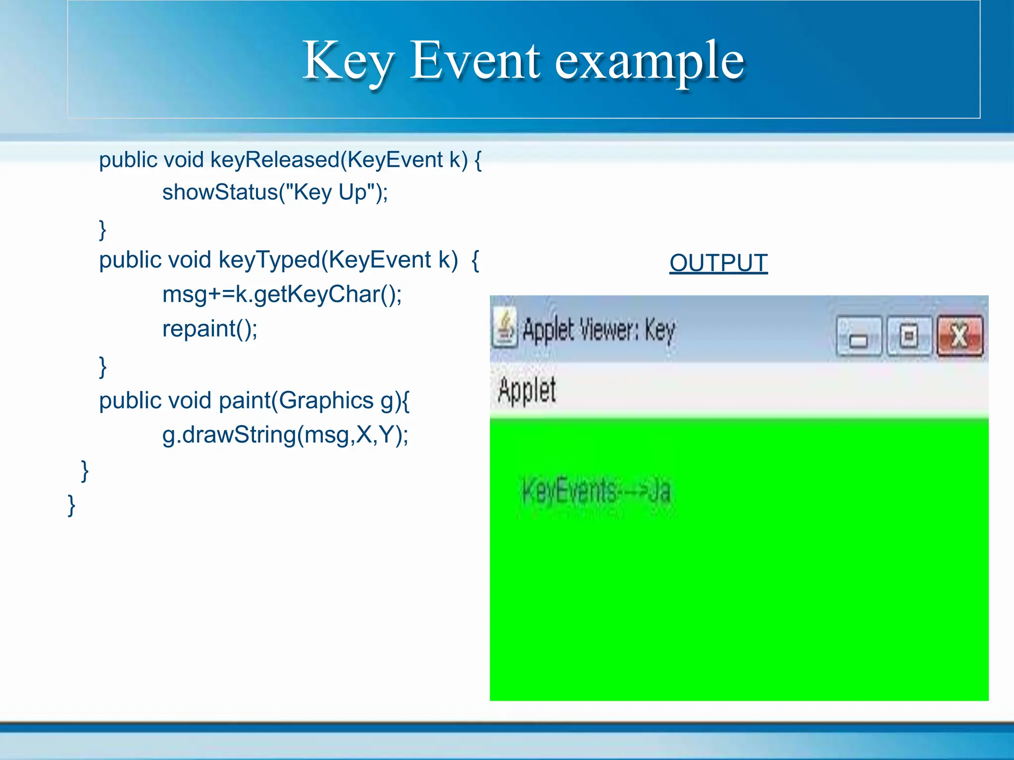 OUTPUT
public void keyReleased(KeyEvent k) {
showStatus("Key Up");
}
public void keyTyped(KeyEvent k) {
msg+=k.getKeyChar();
repaint();
}
public void paint(Graphics g){
g.drawString(msg,X,Y);
}
}
Key Event example
 