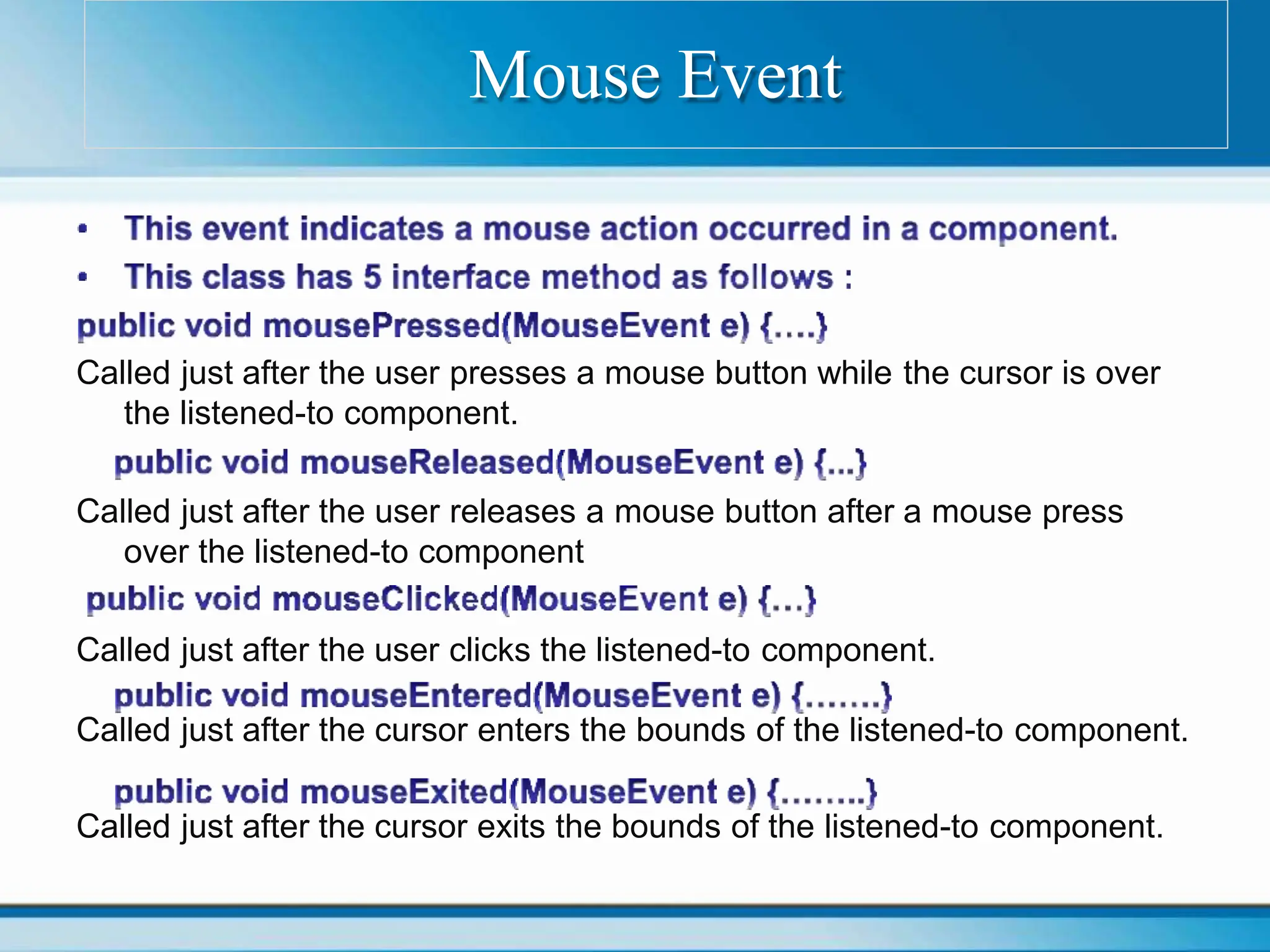 Called just after the user presses a mouse button while the cursor is over
the listened-to component.
Called just after the user releases a mouse button after a mouse press
over the listened-to component
Called just after the user clicks the listened-to component.
Called just after the cursor enters the bounds of the listened-to component.
Called just after the cursor exits the bounds of the listened-to component.
Mouse Event
 