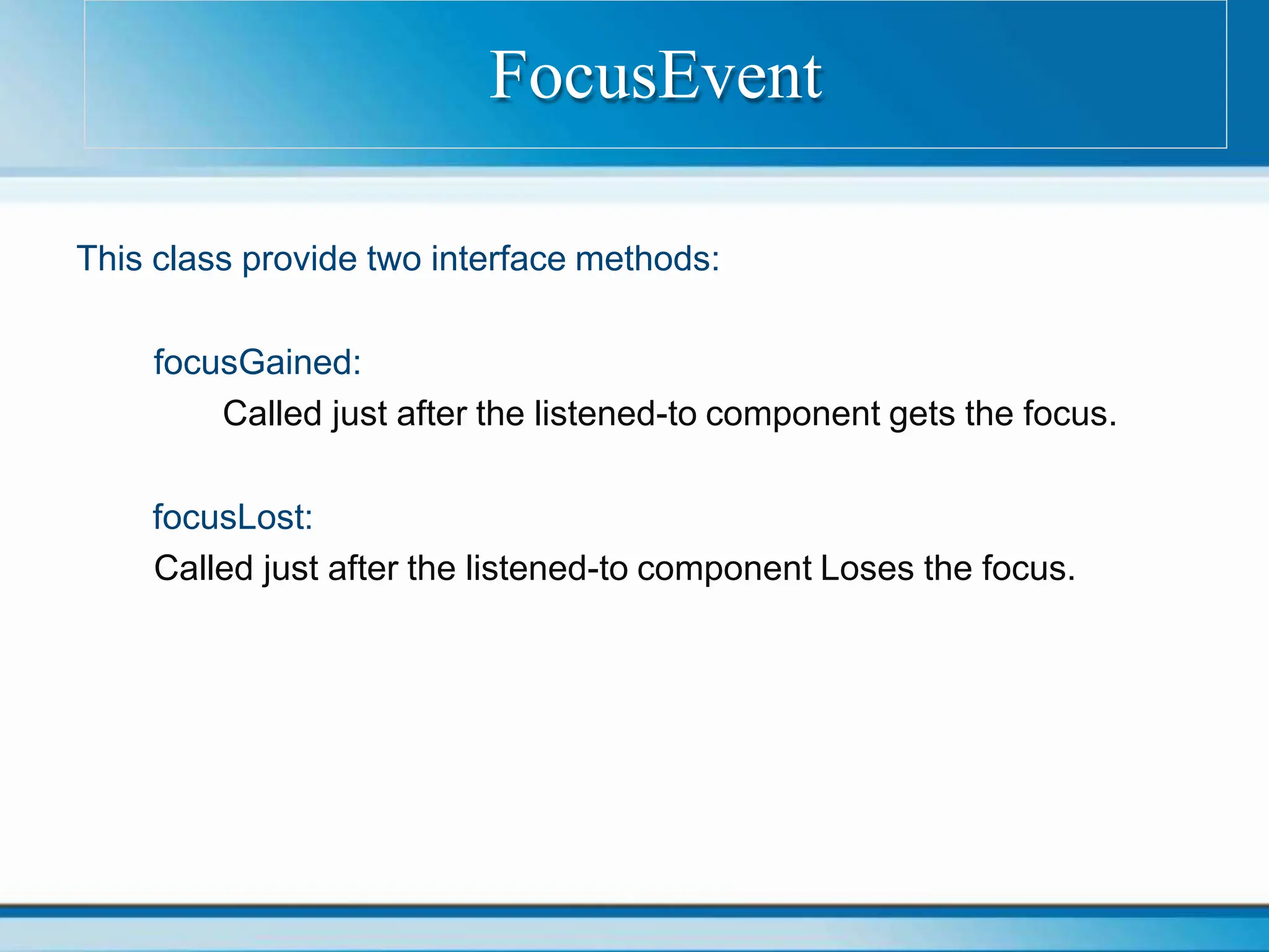 This class provide two interface methods:
focusGained:
Called just after the listened-to component gets the focus.
focusLost:
Called just after the listened-to component Loses the focus.
FocusEvent
 