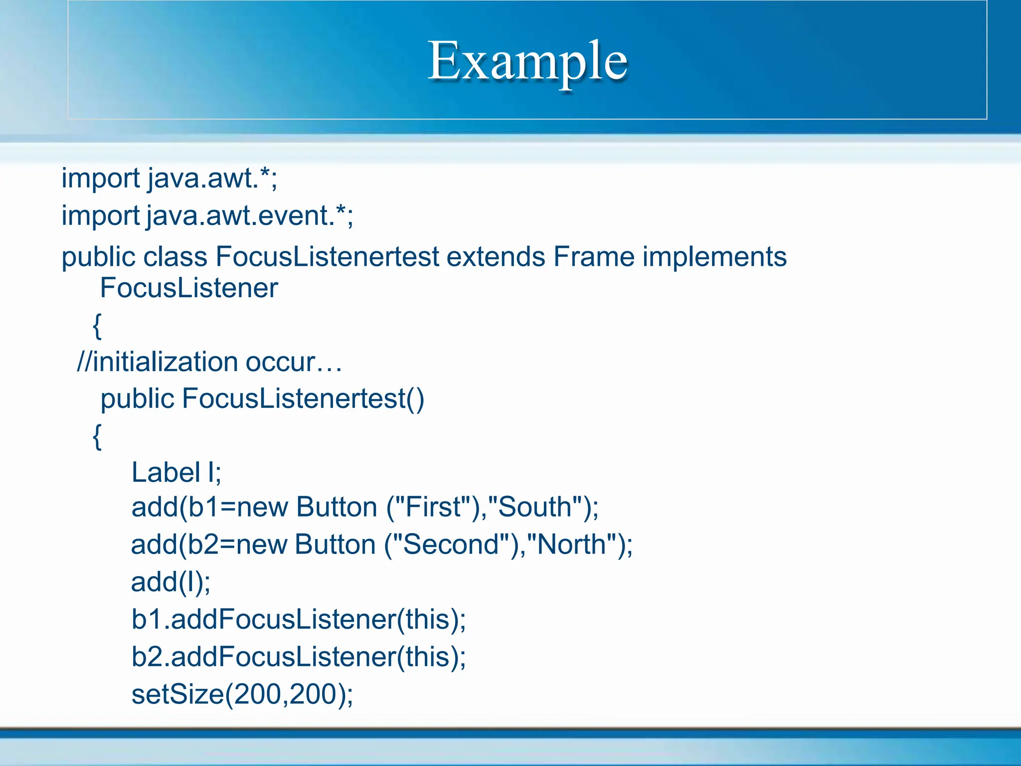 import java.awt.*;
import java.awt.event.*;
public class FocusListenertest extends Frame implements
FocusListener
{
//initialization occur…
public FocusListenertest()
{
Label l;
add(b1=new Button ("First"),"South");
add(b2=new Button ("Second"),"North");
add(l);
b1.addFocusListener(this);
b2.addFocusListener(this);
setSize(200,200);
Example
 