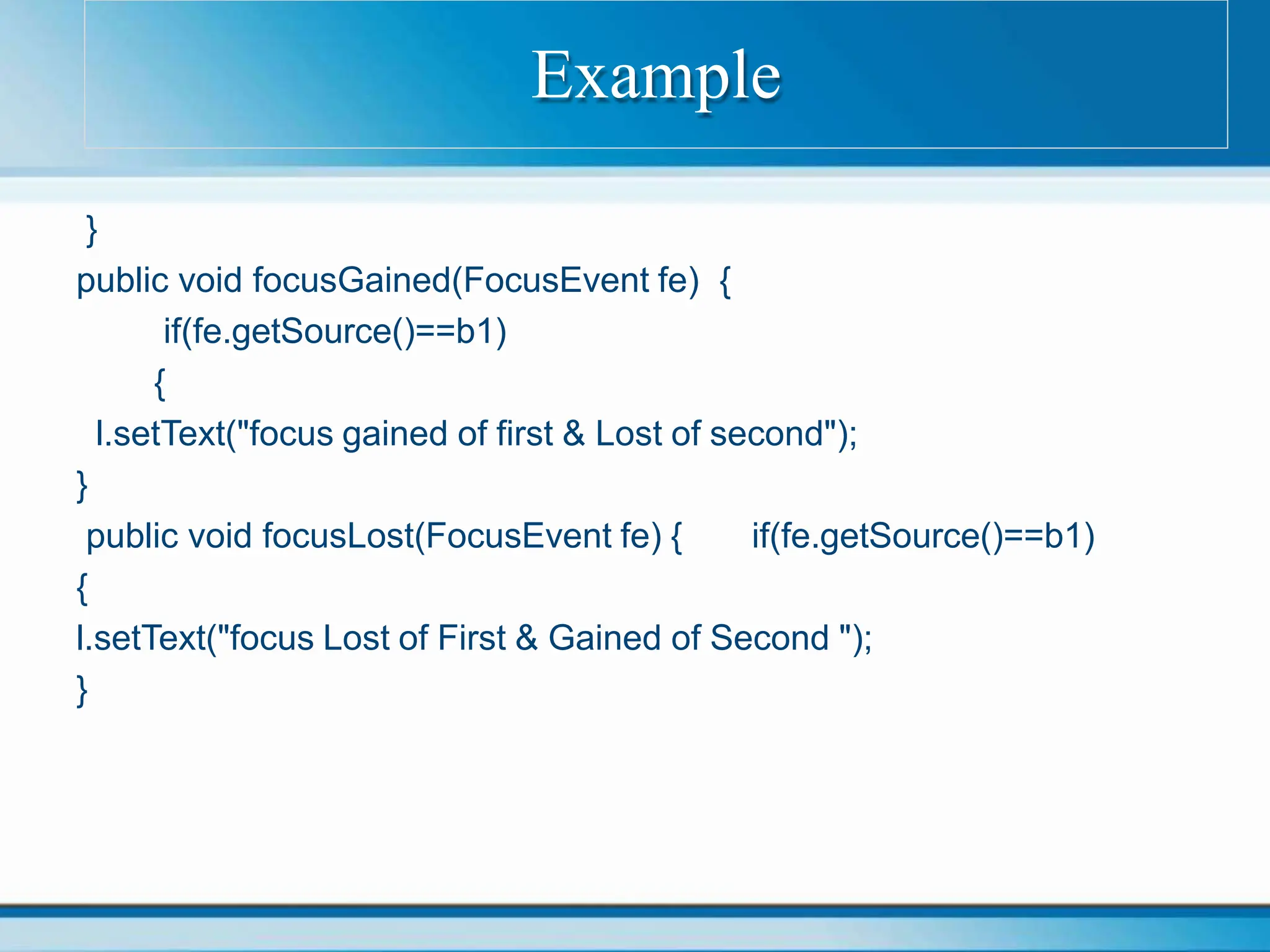 }
public void focusGained(FocusEvent fe) {
if(fe.getSource()==b1)
{
l.setText("focus gained of first & Lost of second");
}
public void focusLost(FocusEvent fe) { if(fe.getSource()==b1)
{
l.setText("focus Lost of First & Gained of Second ");
}
Example
 