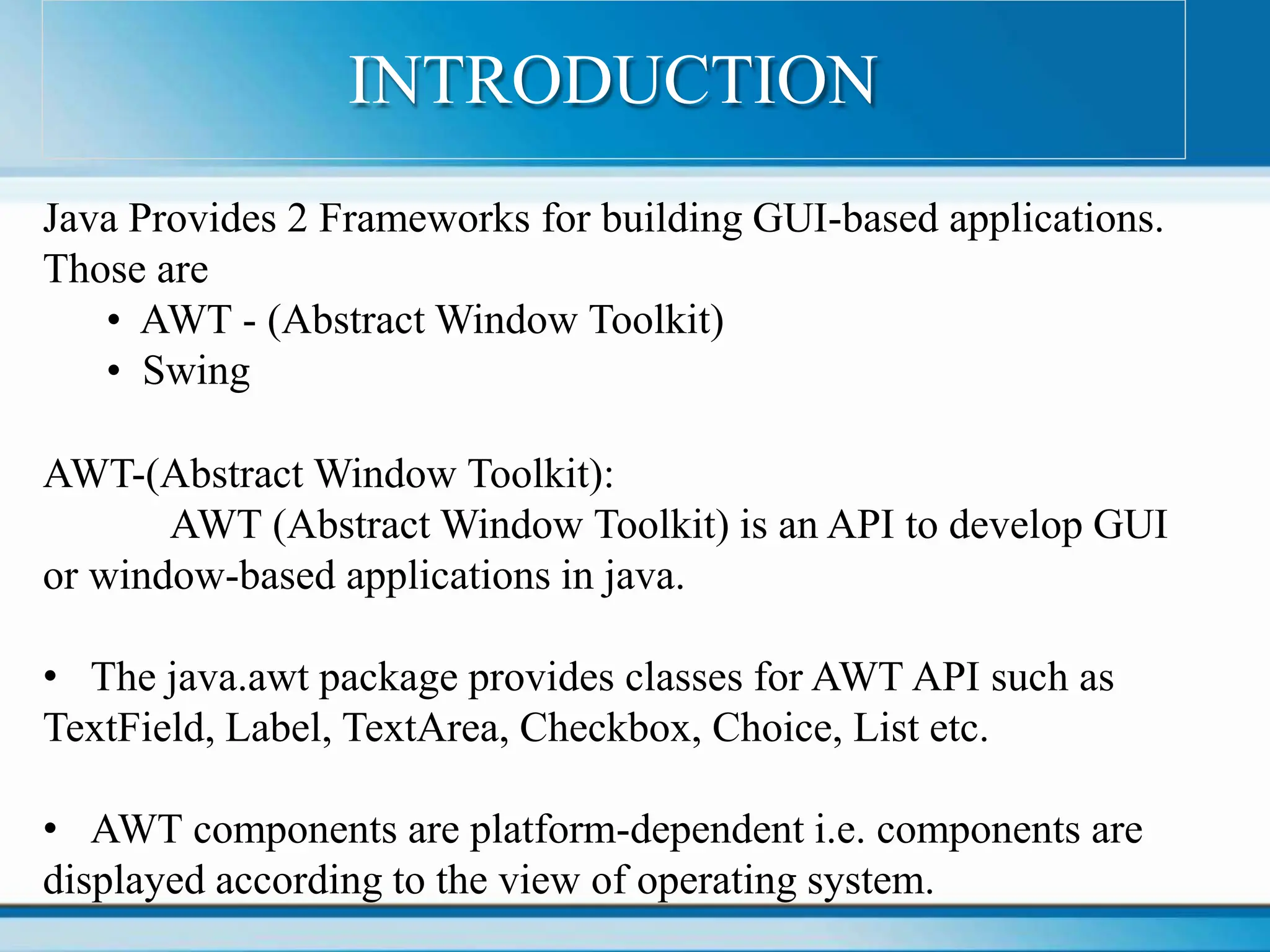 Java Provides 2 Frameworks for building GUI-based applications.
Those are
• AWT - (Abstract Window Toolkit)
• Swing
AWT-(Abstract Window Toolkit):
AWT (Abstract Window Toolkit) is an API to develop GUI
or window-based applications in java.
• The java.awt package provides classes for AWT API such as
TextField, Label, TextArea, Checkbox, Choice, List etc.
• AWT components are platform-dependent i.e. components are
displayed according to the view of operating system.
INTRODUCTION
 