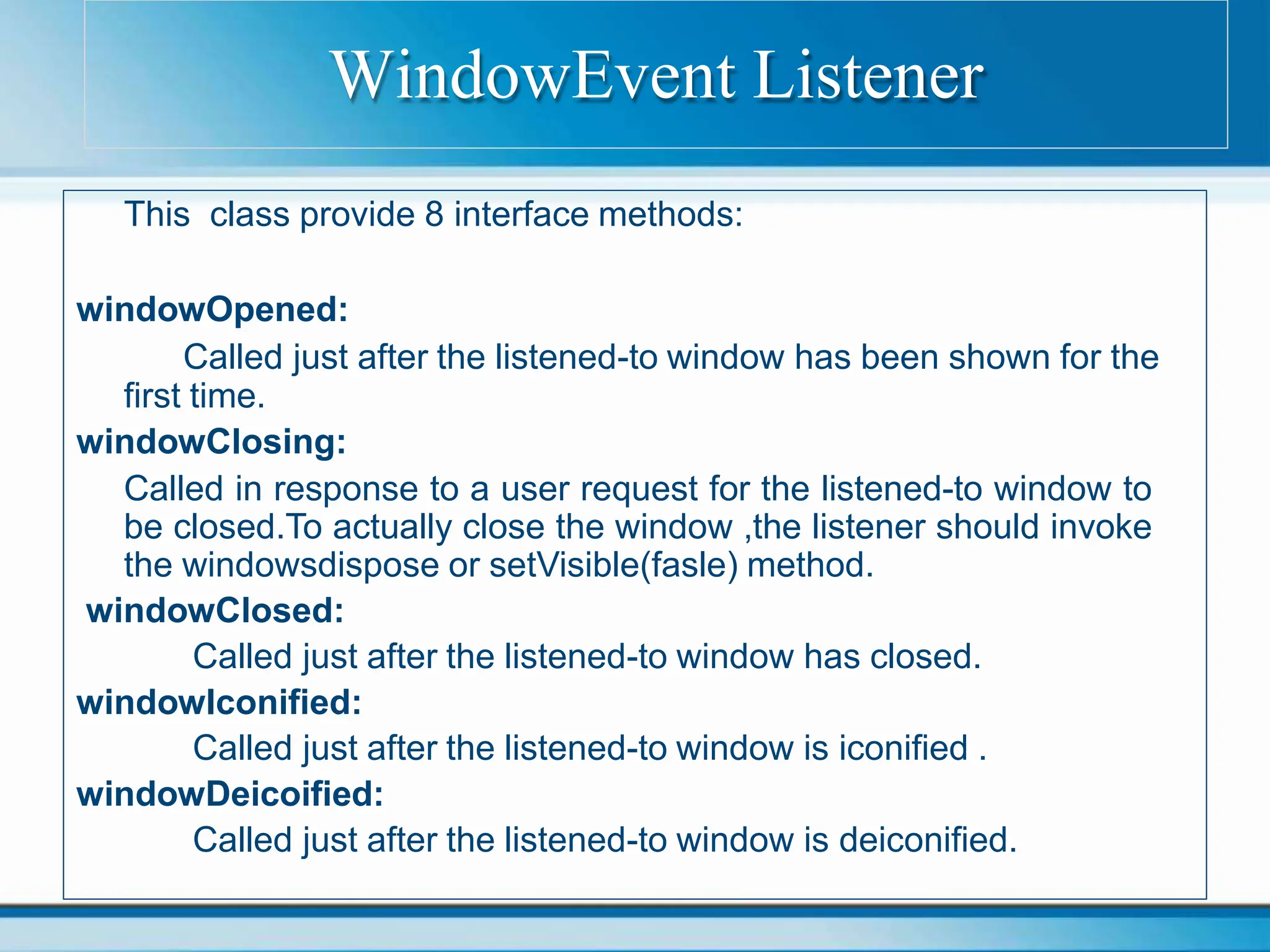 This class provide 8 interface methods:
windowOpened:
Called just after the listened-to window has been shown for the
first time.
windowClosing:
Called in response to a user request for the listened-to window to
be closed.To actually close the window ,the listener should invoke
the windowsdispose or setVisible(fasle) method.
windowClosed:
Called just after the listened-to window has closed.
windowIconified:
Called just after the listened-to window is iconified .
windowDeicoified:
Called just after the listened-to window is deiconified.
WindowEvent Listener
 