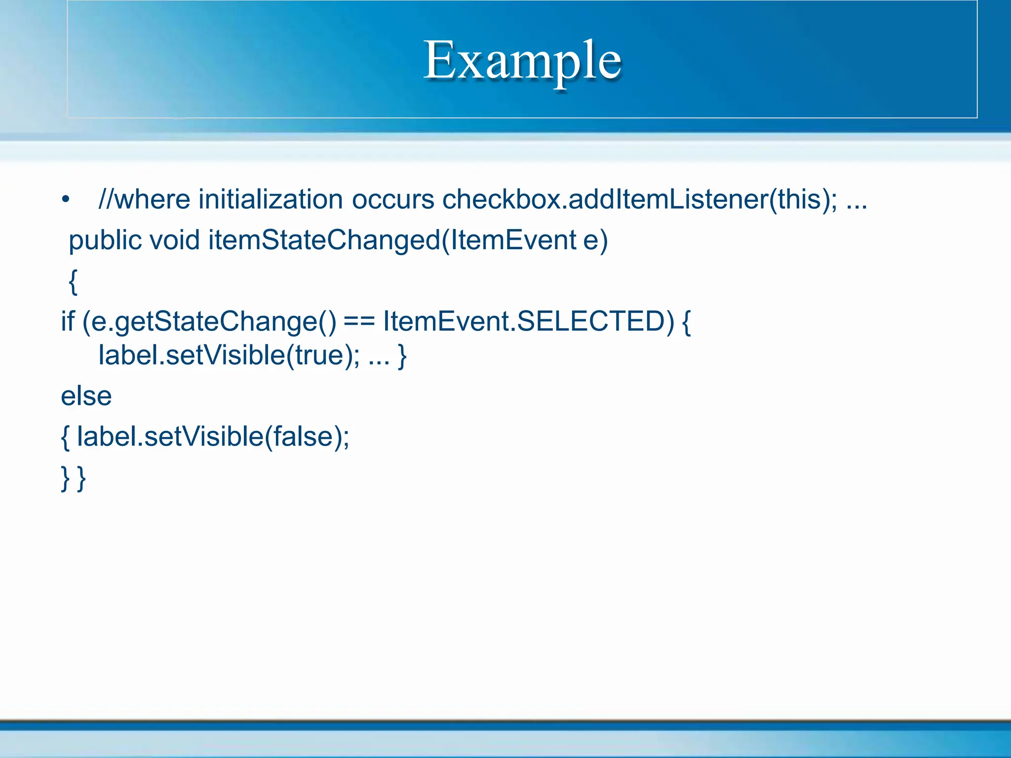 • //where initialization occurs checkbox.addItemListener(this); ...
public void itemStateChanged(ItemEvent e)
{
if (e.getStateChange() == ItemEvent.SELECTED) {
label.setVisible(true); ... }
else
{ label.setVisible(false);
} }
Example
 