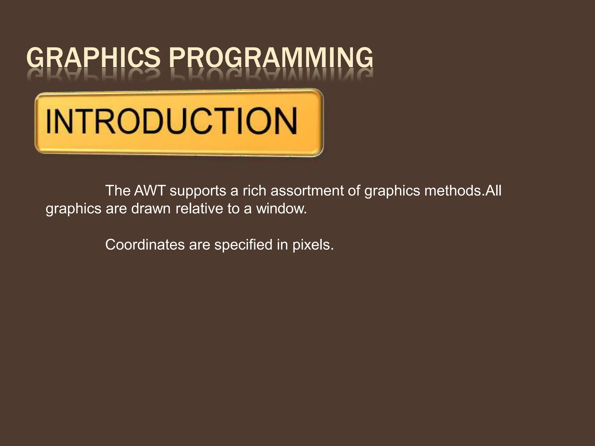 GRAPHICS PROGRAMMING
The AWT supports a rich assortment of graphics methods.All
graphics are drawn relative to a window.
Coordinates are specified in pixels.
 