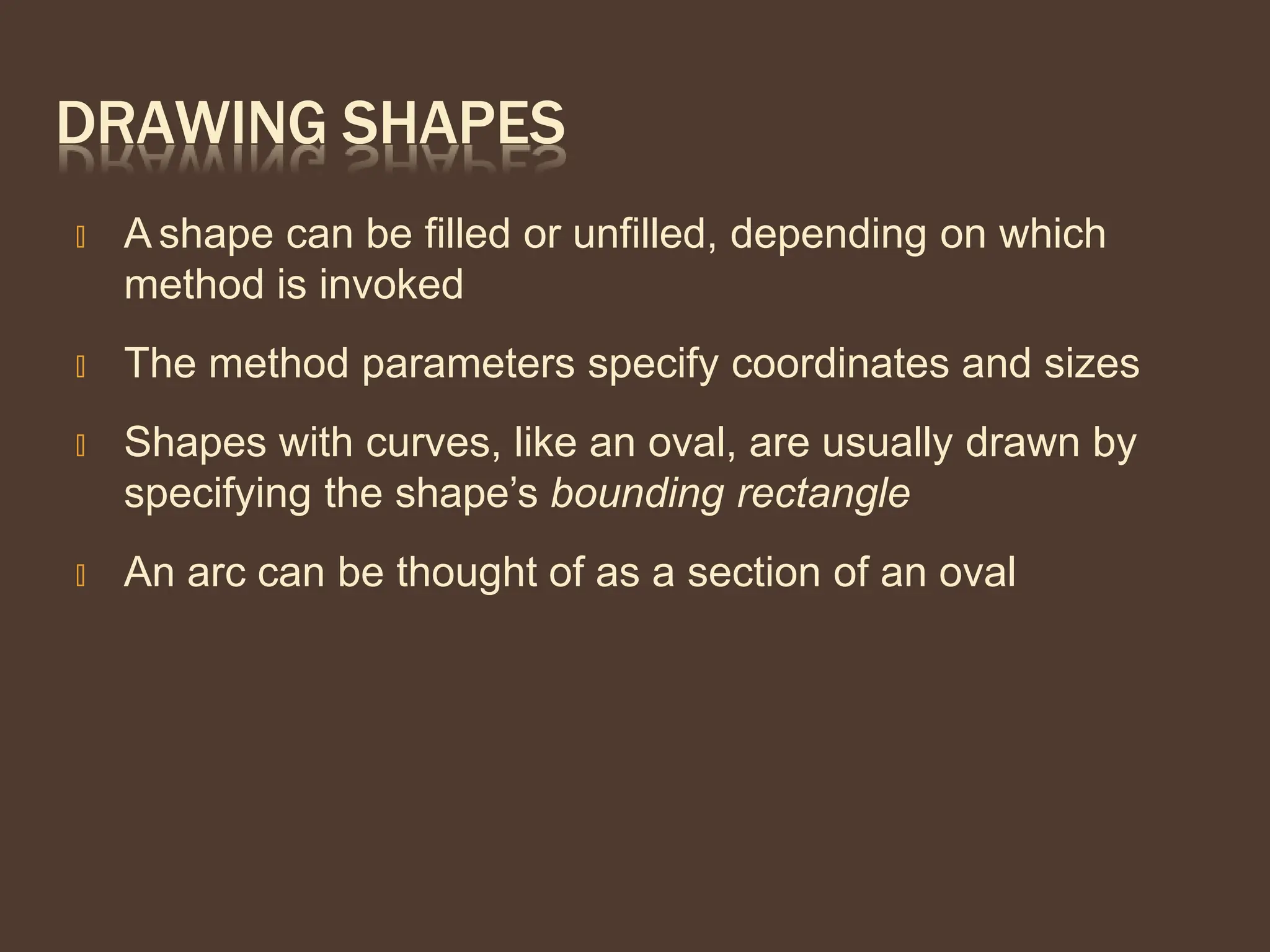 DRAWING SHAPES
🞭 A shape can be filled or unfilled, depending on which
method is invoked
🞭 The method parameters specify coordinates and sizes
🞭 Shapes with curves, like an oval, are usually drawn by
specifying the shape’s bounding rectangle
🞭 An arc can be thought of as a section of an oval
 