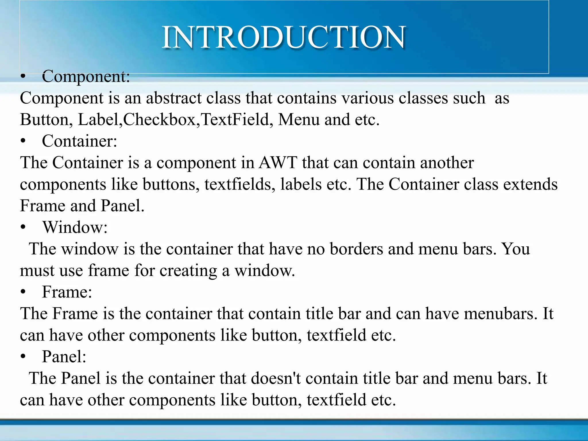 • Component:
Component is an abstract class that contains various classes such as
Button, Label,Checkbox,TextField, Menu and etc.
• Container:
The Container is a component in AWT that can contain another
components like buttons, textfields, labels etc. The Container class extends
Frame and Panel.
• Window:
The window is the container that have no borders and menu bars. You
must use frame for creating a window.
• Frame:
The Frame is the container that contain title bar and can have menubars. It
can have other components like button, textfield etc.
• Panel:
The Panel is the container that doesn't contain title bar and menu bars. It
can have other components like button, textfield etc.
INTRODUCTION
 