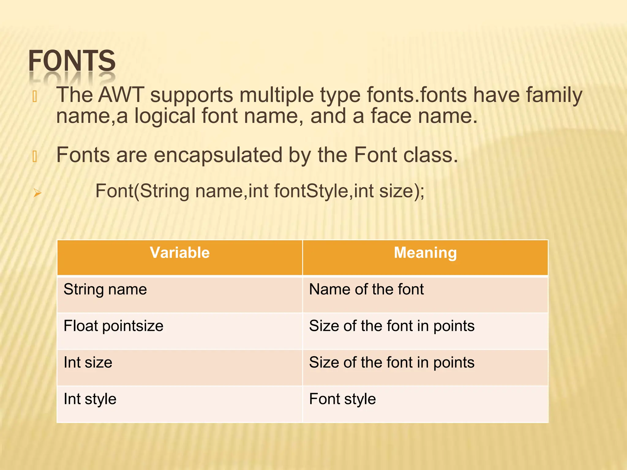 FONTS
🞭 The AWT supports multiple type fonts.fonts have family
name,a logical font name, and a face name.
🞭 Fonts are encapsulated by the Font class.
 Font(String name,int fontStyle,int size);
Variable Meaning
String name Name of the font
Float pointsize Size of the font in points
Int size Size of the font in points
Int style Font style
 